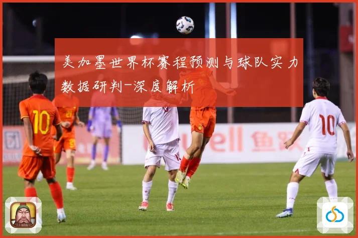 美加墨世界杯赛程预测与球队实力数据研判-深度解析