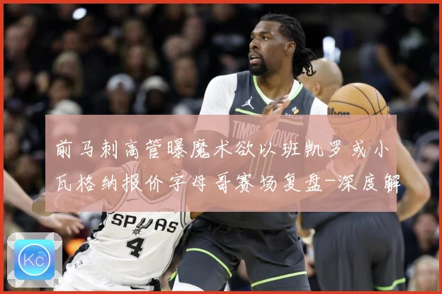 前马刺高管曝魔术欲以班凯罗或小瓦格纳报价字母哥赛场复盘-深度解析