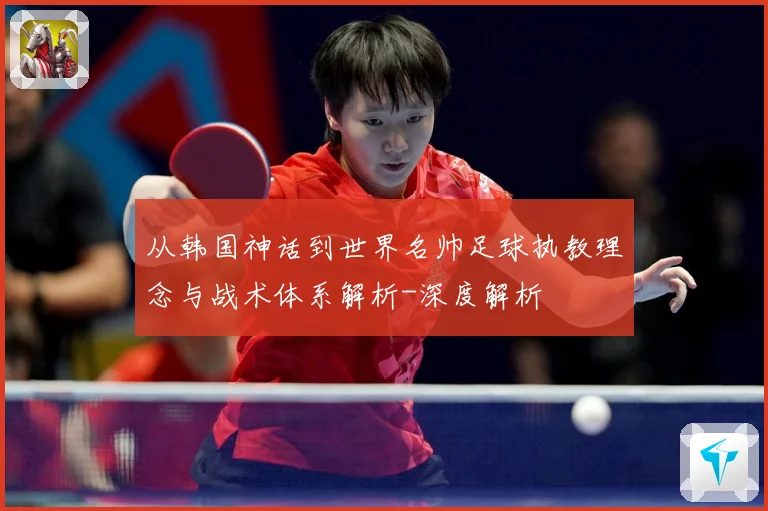 从韩国神话到世界名帅足球执教理念与战术体系解析-深度解析
