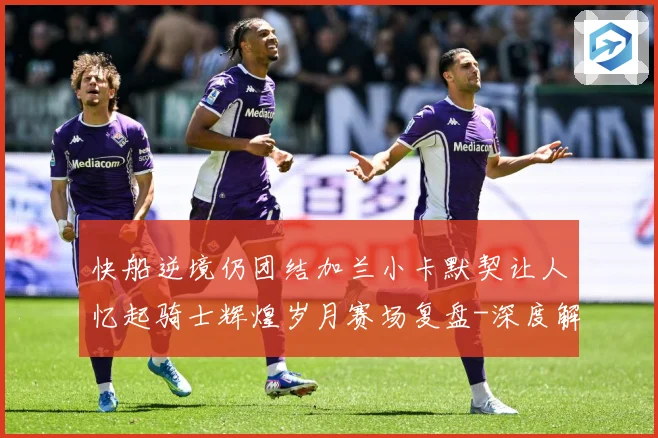 快船逆境仍团结加兰小卡默契让人忆起骑士辉煌岁月赛场复盘-深度解析