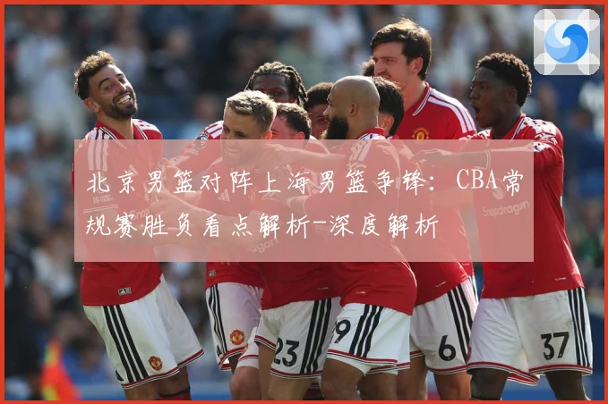 北京男篮对阵上海男篮争锋：CBA常规赛胜负看点解析-深度解析