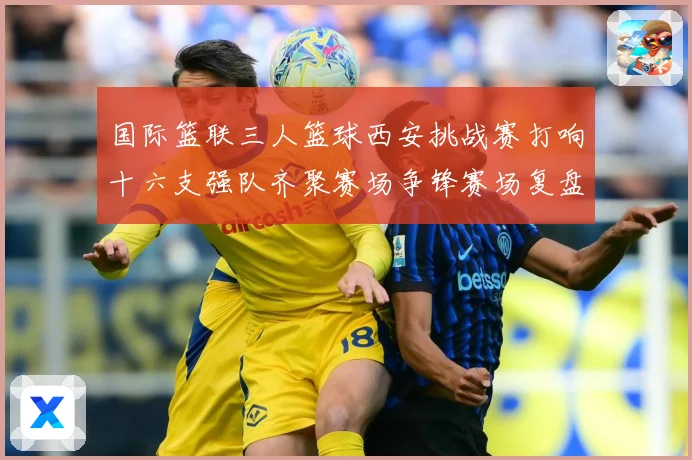 国际篮联三人篮球西安挑战赛打响十六支强队齐聚赛场争锋赛场复盘-深度解析