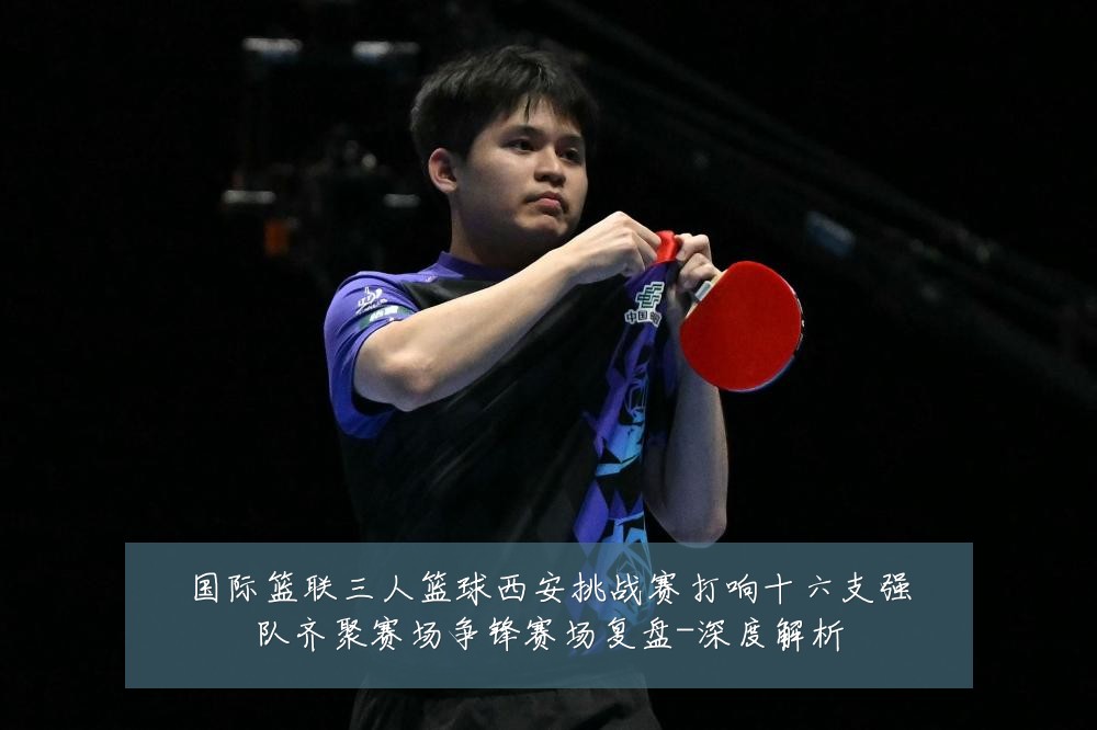 国际篮联三人篮球西安挑战赛打响十六支强队齐聚赛场争锋赛场复盘-深度解析