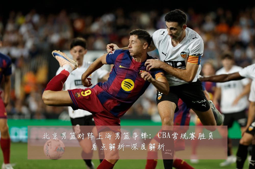 北京男篮对阵上海男篮争锋:CBA常规赛胜负看点解析-深度解析